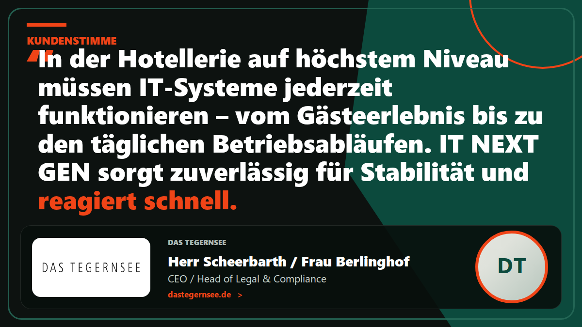 Kundenstimme DAS TEGERNSEE: „In der Hotellerie auf höchstem Niveau müssen IT-Systeme jederzeit zuverlässig funktionieren – vom Gästeerlebnis über die interne Kommunikation bis hin zu den täglichen Betriebsabläufen. IT NEXT GEN sorgt zuverlässig für Stabilität und reagiert schnell.“ – Herr Scheerbarth / Frau Berlinghof, CEO / Head of Legal & Compliance