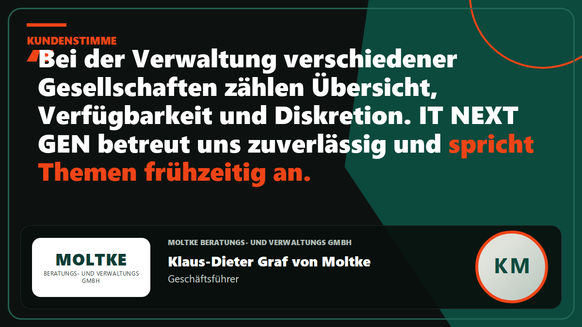 Kundenstimme Moltke Beratungs- und Verwaltungs GmbH: „Bei der Verwaltung verschiedener Gesellschaften zählen Übersicht, Verfügbarkeit und Diskretion. IT NEXT GEN betreut uns zuverlässig und spricht Themen frühzeitig an.“ – Klaus-Dieter Graf von Moltke, Geschäftsführer