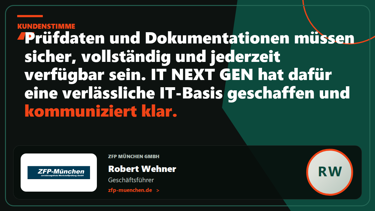 Kundenstimme ZFP München GmbH: „Prüfdaten und Dokumentationen müssen sicher, vollständig und jederzeit verfügbar sein. IT NEXT GEN hat dafür eine verlässliche IT-Basis geschaffen und kommuniziert klar.“ – Robert Wehner, Geschäftsführer